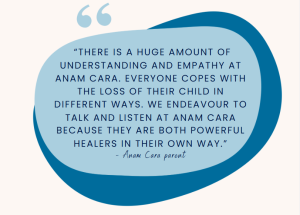 “There is a huge amount of understanding and empathy at Anam Cara. Everyone copes with the loss of their child in different ways. We endeavour to talk and listen at Anam Cara because they are both powerful healers in their own way.” - Anam Cara parent
